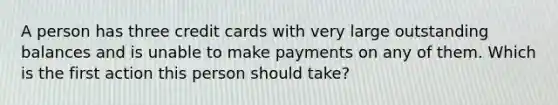 A person has three credit cards with very large outstanding balances and is unable to make payments on any of them. Which is the first action this person should take?