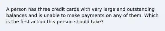 A person has three credit cards with very large and outstanding balances and is unable to make payments on any of them. Which is the first action this person should take?