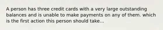 A person has three credit cards with a very large outstanding balances and is unable to make payments on any of them. which is the first action this person should take...