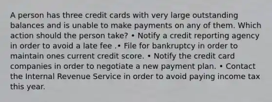 A person has three credit cards with very large outstanding balances and is unable to make payments on any of them. Which action should the person take? • Notify a credit reporting agency in order to avoid a late fee .• File for bankruptcy in order to maintain ones current credit score. • Notify the credit card companies in order to negotiate a new payment plan. • Contact the Internal Revenue Service in order to avoid paying income tax this year.