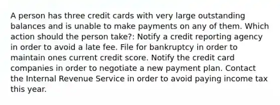 A person has three credit cards with very large outstanding balances and is unable to make payments on any of them. Which action should the person take?: Notify a credit reporting agency in order to avoid a late fee. File for bankruptcy in order to maintain ones current credit score. Notify the credit card companies in order to negotiate a new payment plan. Contact the Internal Revenue Service in order to avoid paying income tax this year.