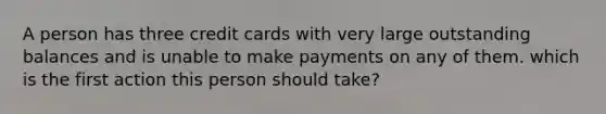 A person has three credit cards with very large outstanding balances and is unable to make payments on any of them. which is the first action this person should take?