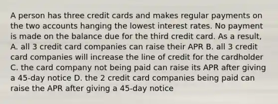 A person has three credit cards and makes regular payments on the two accounts hanging the lowest interest rates. No payment is made on the balance due for the third credit card. As a result, A. all 3 credit card companies can raise their APR B. all 3 credit card companies will increase the line of credit for the cardholder C. the card company not being paid can raise its APR after giving a 45-day notice D. the 2 credit card companies being paid can raise the APR after giving a 45-day notice