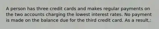 A person has three credit cards and makes regular payments on the two accounts charging the lowest interest rates. No payment is made on the balance due for the third credit card. As a result,: