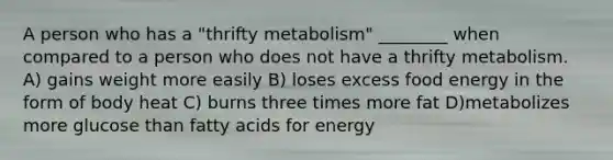 A person who has a "thrifty metabolism" ________ when compared to a person who does not have a thrifty metabolism. A) gains weight more easily B) loses excess food energy in the form of body heat C) burns three times more fat D)metabolizes more glucose than fatty acids for energy