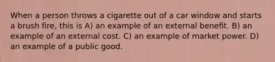 When a person throws a cigarette out of a car window and starts a brush fire, this is A) an example of an external benefit. B) an example of an external cost. C) an example of market power. D) an example of a public good.