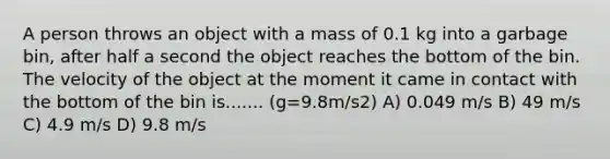 A person throws an object with a mass of 0.1 kg into a garbage bin, after half a second the object reaches the bottom of the bin. The velocity of the object at the moment it came in contact with the bottom of the bin is....... (g=9.8m/s2) A) 0.049 m/s B) 49 m/s C) 4.9 m/s D) 9.8 m/s