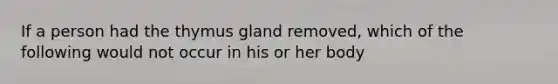 If a person had the thymus gland removed, which of the following would not occur in his or her body