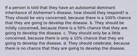 If a person is told that they have an autosomal dominant inheritance of Alzheimer's disease, how should they respond?​ a. ​They should be very concerned, because there is a 100% chance that they are going to develop the disease. b. ​They should be mildly concerned, because there is a 50% chance that they are going to develop the disease. c. ​They should only be a little concerned, because there is only a 10% chance that they are going to develop the disease. d. ​They should celebrate, because there is no chance that they are going to develop the disease.