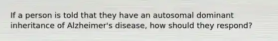 If a person is told that they have an autosomal dominant inheritance of Alzheimer's disease, how should they respond?​