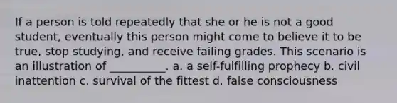 If a person is told repeatedly that she or he is not a good student, eventually this person might come to believe it to be true, stop studying, and receive failing grades. This scenario is an illustration of __________. a. a self-fulfilling prophecy b. civil inattention c. survival of the fittest d. false consciousness