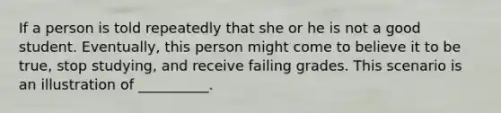 If a person is told repeatedly that she or he is not a good student. Eventually, this person might come to believe it to be true, stop studying, and receive failing grades. This scenario is an illustration of __________.