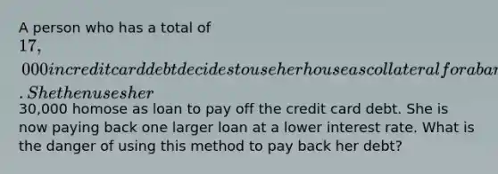 A person who has a total of 17,000 in credit card debt decides to use her house as collateral for a bank loan. She then uses her30,000 homose as loan to pay off the credit card debt. She is now paying back one larger loan at a lower interest rate. What is the danger of using this method to pay back her debt?