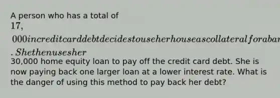 A person who has a total of 17,000 in credit card debt decides to use her house as collateral for a bank loan. She then uses her30,000 home equity loan to pay off the credit card debt. She is now paying back one larger loan at a lower interest rate. What is the danger of using this method to pay back her debt?