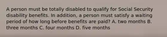 A person must be totally disabled to qualify for Social Security disability benefits. In addition, a person must satisfy a waiting period of how long before benefits are paid? A. two months B. three months C. four months D. five months