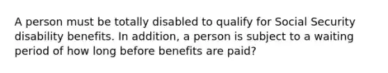 A person must be totally disabled to qualify for Social Security disability benefits. In addition, a person is subject to a waiting period of how long before benefits are paid?