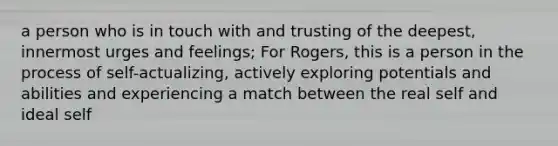 a person who is in touch with and trusting of the deepest, innermost urges and feelings; For Rogers, this is a person in the process of self-actualizing, actively exploring potentials and abilities and experiencing a match between the real self and ideal self