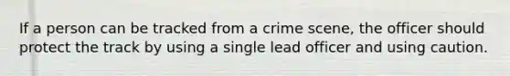 If a person can be tracked from a crime scene, the officer should protect the track by using a single lead officer and using caution.