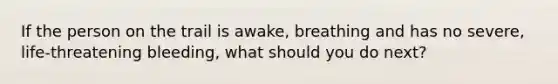 If the person on the trail is awake, breathing and has no severe, life-threatening bleeding, what should you do next?