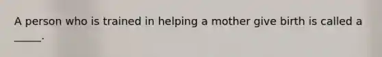 A person who is trained in helping a mother give birth is called a _____.