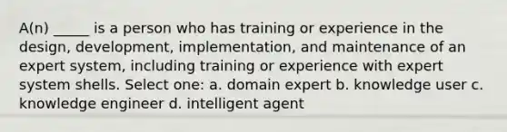 A(n) _____ is a person who has training or experience in the design, development, implementation, and maintenance of an expert system, including training or experience with expert system shells. Select one: a. domain expert b. knowledge user c. knowledge engineer d. intelligent agent