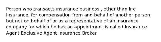 Person who transacts insurance business , other than life insurance, for compensation from and behalf of another person, but not on behalf of or as a representative of an insurance company for which he has an appointment is called Insurance Agent Exclusive Agent Insurance Broker