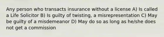 Any person who transacts insurance without a license A) Is called a Life Solicitor B) Is guilty of twisting, a misrepresentation C) May be guilty of a misdemeanor D) May do so as long as he/she does not get a commission