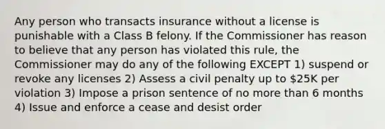 Any person who transacts insurance without a license is punishable with a Class B felony. If the Commissioner has reason to believe that any person has violated this rule, the Commissioner may do any of the following EXCEPT 1) suspend or revoke any licenses 2) Assess a civil penalty up to 25K per violation 3) Impose a prison sentence of no more than 6 months 4) Issue and enforce a cease and desist order