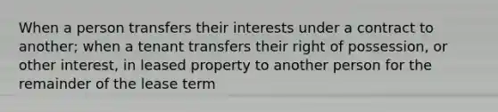 When a person transfers their interests under a contract to another; when a tenant transfers their right of possession, or other interest, in leased property to another person for the remainder of the lease term