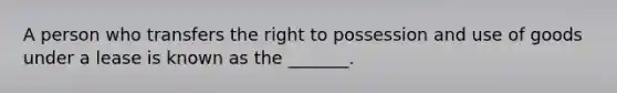 A person who transfers the right to possession and use of goods under a lease is known as the _______.