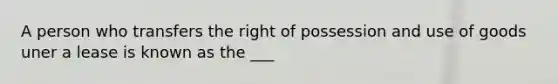 A person who transfers the right of possession and use of goods uner a lease is known as the ___