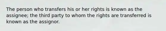 The person who transfers his or her rights is known as the assignee; the third party to whom the rights are transferred is known as the assignor.