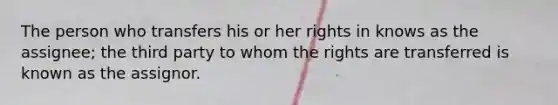 The person who transfers his or her rights in knows as the assignee; the third party to whom the rights are transferred is known as the assignor.