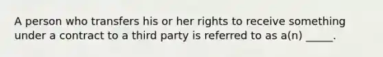 A person who transfers his or her rights to receive something under a contract to a third party is referred to as a(n) _____.