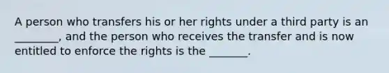 A person who transfers his or her rights under a third party is an ________, and the person who receives the transfer and is now entitled to enforce the rights is the _______.