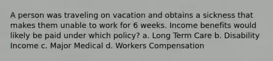 A person was traveling on vacation and obtains a sickness that makes them unable to work for 6 weeks. Income benefits would likely be paid under which policy? a. Long Term Care b. Disability Income c. Major Medical d. Workers Compensation