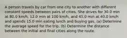 A person travels by car from one city to another with different constant speeds between pairs of cities. She drives for 30.0 min at 80.0 km/h, 12.0 min at 100 km/h, and 45.0 min at 40.0 km/h and spends 15.0 min eating lunch and buying gas. (a) Determine the average speed for the trip. (b) Determine the distance between the initial and final cities along the route.