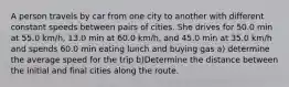 A person travels by car from one city to another with different constant speeds between pairs of cities. She drives for 50.0 min at 55.0 km/h, 13.0 min at 60.0 km/h, and 45.0 min at 35.0 km/h and spends 60.0 min eating lunch and buying gas a) determine the average speed for the trip b)Determine the distance between the initial and final cities along the route.