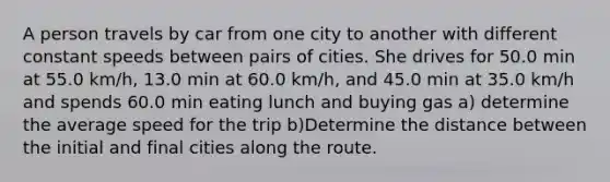 A person travels by car from one city to another with different constant speeds between pairs of cities. She drives for 50.0 min at 55.0 km/h, 13.0 min at 60.0 km/h, and 45.0 min at 35.0 km/h and spends 60.0 min eating lunch and buying gas a) determine the average speed for the trip b)Determine the distance between the initial and final cities along the route.