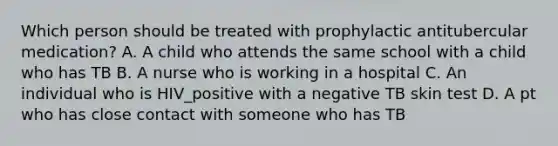 Which person should be treated with prophylactic antitubercular medication? A. A child who attends the same school with a child who has TB B. A nurse who is working in a hospital C. An individual who is HIV_positive with a negative TB skin test D. A pt who has close contact with someone who has TB