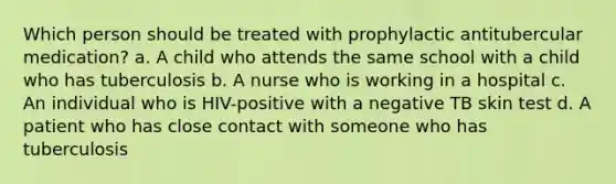 Which person should be treated with prophylactic antitubercular medication? a. A child who attends the same school with a child who has tuberculosis b. A nurse who is working in a hospital c. An individual who is HIV-positive with a negative TB skin test d. A patient who has close contact with someone who has tuberculosis