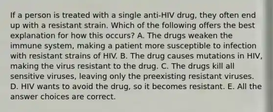 If a person is treated with a single anti-HIV drug, they often end up with a resistant strain. Which of the following offers the best explanation for how this occurs? A. The drugs weaken the immune system, making a patient more susceptible to infection with resistant strains of HIV. B. The drug causes mutations in HIV, making the virus resistant to the drug. C. The drugs kill all sensitive viruses, leaving only the preexisting resistant viruses. D. HIV wants to avoid the drug, so it becomes resistant. E. All the answer choices are correct.