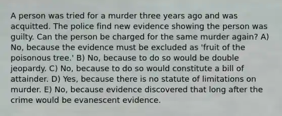 A person was tried for a murder three years ago and was acquitted. The police find new evidence showing the person was guilty. Can the person be charged for the same murder again? A) No, because the evidence must be excluded as 'fruit of the poisonous tree.' B) No, because to do so would be double jeopardy. C) No, because to do so would constitute a bill of attainder. D) Yes, because there is no statute of limitations on murder. E) No, because evidence discovered that long after the crime would be evanescent evidence.