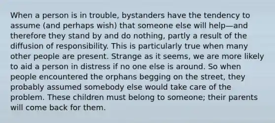 When a person is in trouble, bystanders have the tendency to assume (and perhaps wish) that someone else will help—and therefore they stand by and do nothing, partly a result of the diffusion of responsibility. This is particularly true when many other people are present. Strange as it seems, we are more likely to aid a person in distress if no one else is around. So when people encountered the orphans begging on the street, they probably assumed somebody else would take care of the problem. These children must belong to someone; their parents will come back for them.