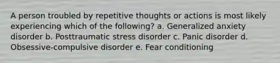 A person troubled by repetitive thoughts or actions is most likely experiencing which of the following? a. Generalized anxiety disorder b. Posttraumatic stress disorder c. Panic disorder d. Obsessive-compulsive disorder e. Fear conditioning