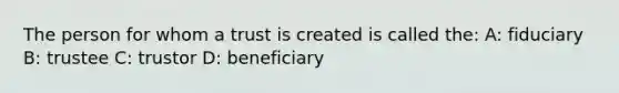 The person for whom a trust is created is called the: A: fiduciary B: trustee C: trustor D: beneficiary