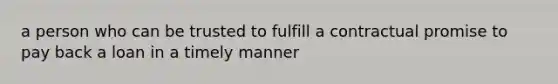 a person who can be trusted to fulfill a contractual promise to pay back a loan in a timely manner