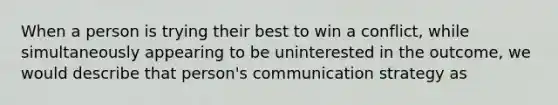 When a person is trying their best to win a conflict, while simultaneously appearing to be uninterested in the outcome, we would describe that person's communication strategy as