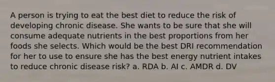 A person is trying to eat the best diet to reduce the risk of developing chronic disease. She wants to be sure that she will consume adequate nutrients in the best proportions from her foods she selects. Which would be the best DRI recommendation for her to use to ensure she has the best energy nutrient intakes to reduce chronic disease risk? a. RDA b. AI c. AMDR d. DV