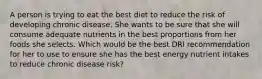 A person is trying to eat the best diet to reduce the risk of developing chronic disease. She wants to be sure that she will consume adequate nutrients in the best proportions from her foods she selects. Which would be the best DRI recommendation for her to use to ensure she has the best energy nutrient intakes to reduce chronic disease risk?